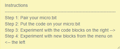 Instructions-- Step 1: Pair your microbit. Step 2: Put the code on your micro:bit. Step 3: Experiment with the code blocks on the right. Step 4: Experiment with new blocks from the menu on the left.